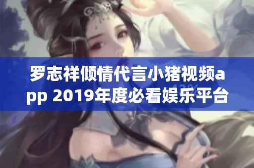 罗志祥倾情代言小猪视频app 2019年度必看娱乐平台