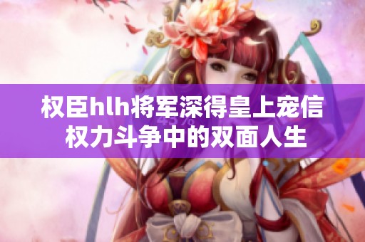权臣hlh将军深得皇上宠信 权力斗争中的双面人生