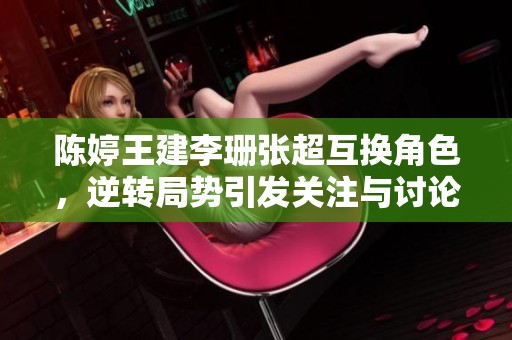 陈婷王建李珊张超互换角色，逆转局势引发关注与讨论