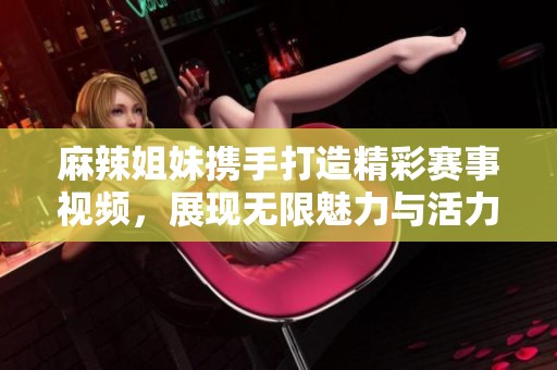 麻辣姐妹携手打造精彩赛事视频，展现无限魅力与活力