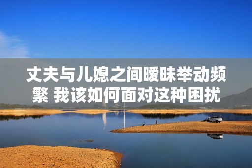 丈夫与儿媳之间暧昧举动频繁 我该如何面对这种困扰