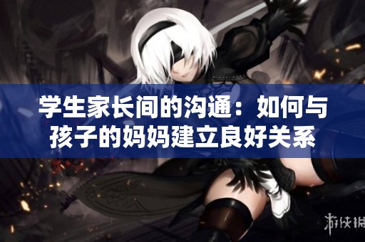 学生家长间的沟通：如何与孩子的妈妈建立良好关系