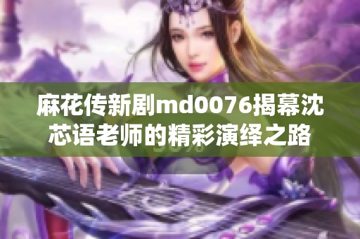 麻花传新剧md0076揭幕沈芯语老师的精彩演绎之路