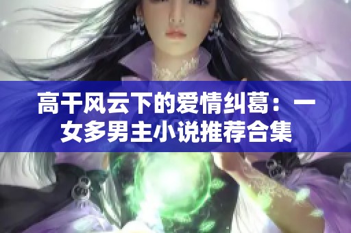 高干风云下的爱情纠葛：一女多男主小说推荐合集