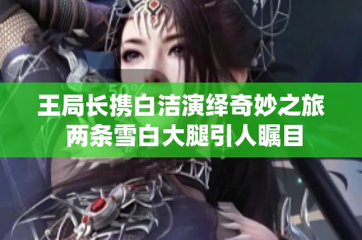 王局长携白洁演绎奇妙之旅 两条雪白大腿引人瞩目