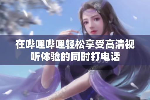 在哔哩哔哩轻松享受高清视听体验的同时打电话
