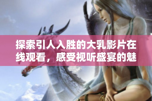 探索引人入胜的大乳影片在线观看，感受视听盛宴的魅力