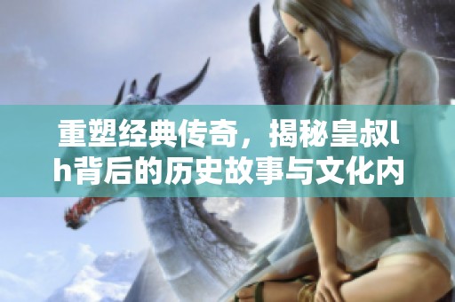 重塑经典传奇，揭秘皇叔lh背后的历史故事与文化内涵