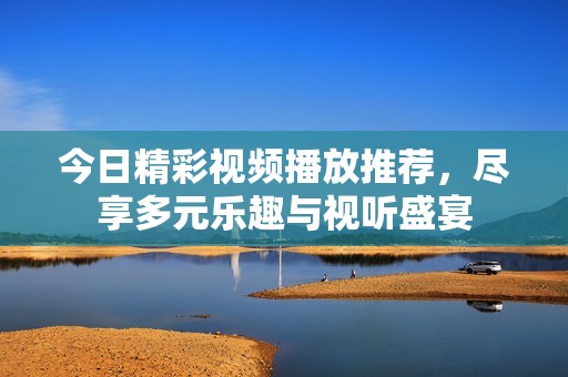 今日精彩视频播放推荐，尽享多元乐趣与视听盛宴