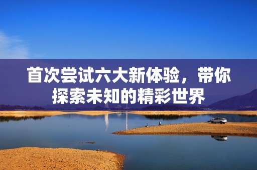 首次尝试六大新体验，带你探索未知的精彩世界