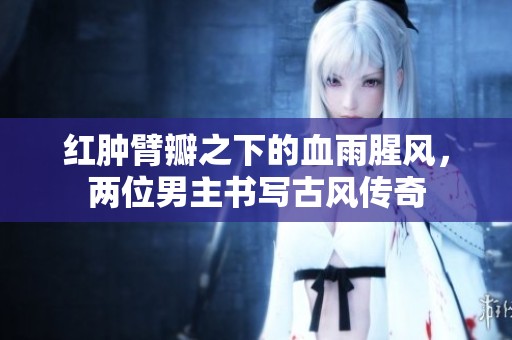 红肿臂瓣之下的血雨腥风，两位男主书写古风传奇