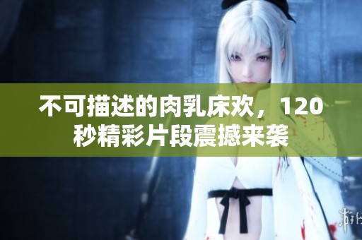 不可描述的肉乳床欢，120秒精彩片段震撼来袭