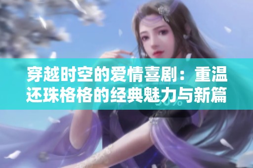 穿越时空的爱情喜剧：重温还珠格格的经典魅力与新篇章