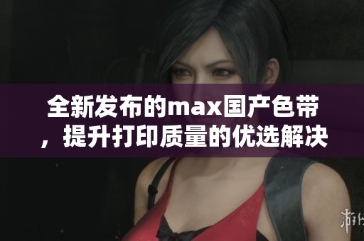 全新发布的max国产色带，提升打印质量的优选解决方案