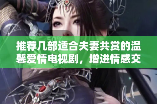 推荐几部适合夫妻共赏的温馨爱情电视剧，增进情感交流