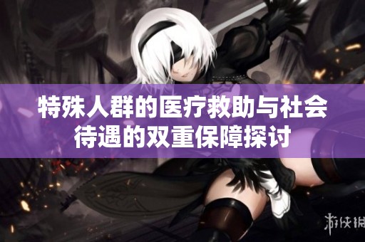 特殊人群的医疗救助与社会待遇的双重保障探讨