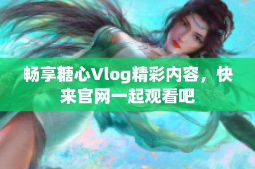 畅享糖心Vlog精彩内容，快来官网一起观看吧