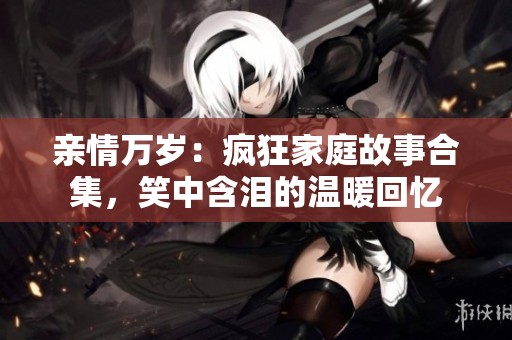 亲情万岁：疯狂家庭故事合集，笑中含泪的温暖回忆