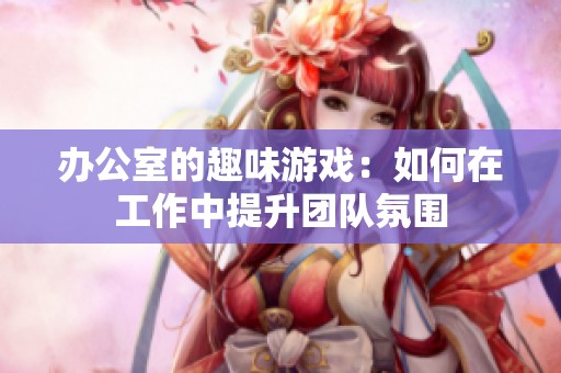 办公室的趣味游戏：如何在工作中提升团队氛围