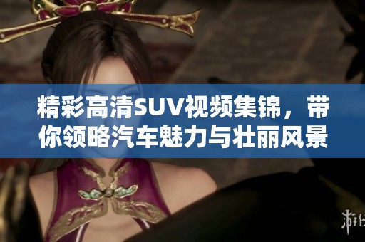 精彩高清SUV视频集锦，带你领略汽车魅力与壮丽风景