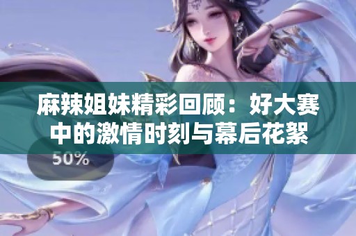 麻辣姐妹精彩回顾：好大赛中的激情时刻与幕后花絮