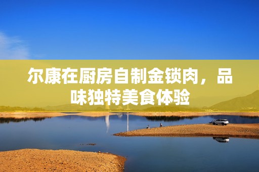 尔康在厨房自制金锁肉，品味独特美食体验