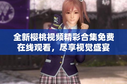全新樱桃视频精彩合集免费在线观看，尽享视觉盛宴