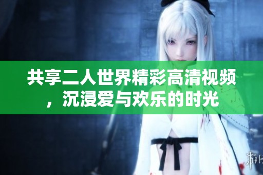 共享二人世界精彩高清视频，沉浸爱与欢乐的时光