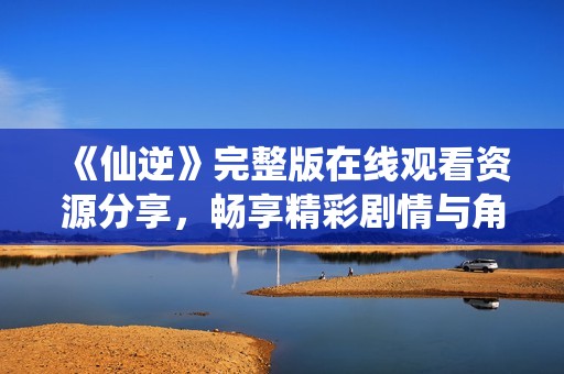 《仙逆》完整版在线观看资源分享，畅享精彩剧情与角色发展