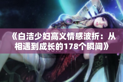 《白洁少妇高义情感波折：从相遇到成长的178个瞬间》