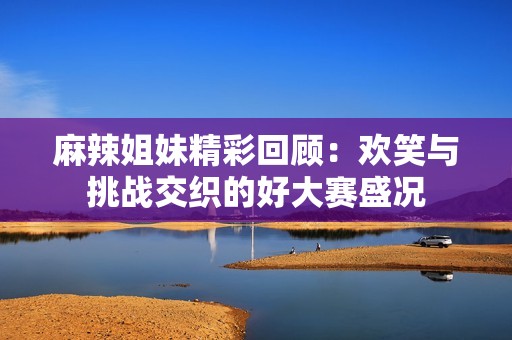 麻辣姐妹精彩回顾：欢笑与挑战交织的好大赛盛况