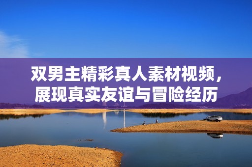 双男主精彩真人素材视频，展现真实友谊与冒险经历