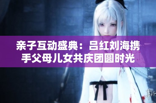 亲子互动盛典：吕红刘海携手父母儿女共庆团圆时光