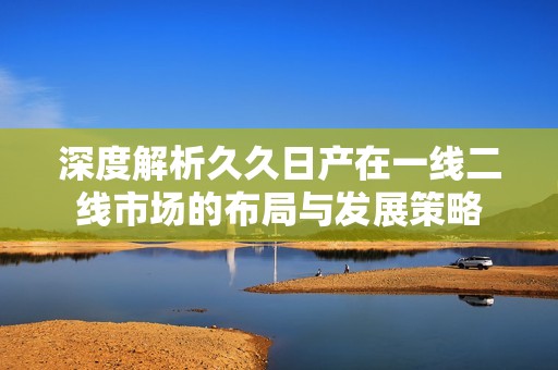 深度解析久久日产在一线二线市场的布局与发展策略
