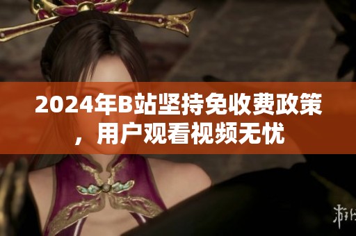 2024年B站坚持免收费政策，用户观看视频无忧