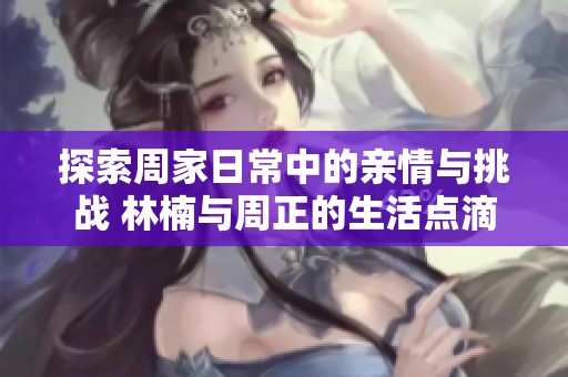 探索周家日常中的亲情与挑战 林楠与周正的生活点滴