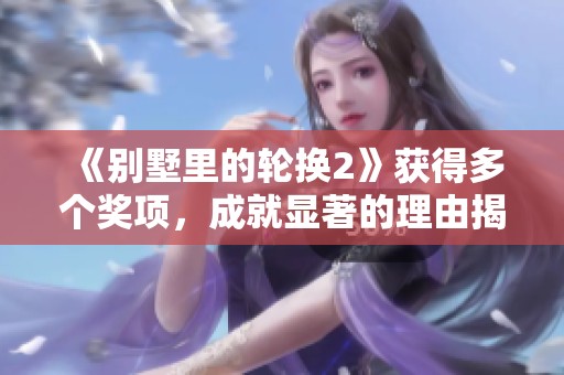 《别墅里的轮换2》获得多个奖项，成就显著的理由揭秘