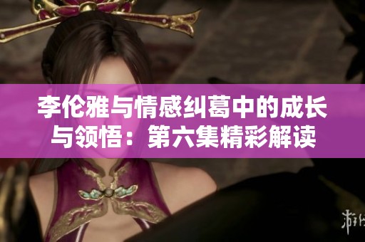 李伦雅与情感纠葛中的成长与领悟：第六集精彩解读