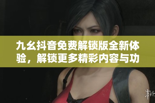 九幺抖音免费解锁版全新体验，解锁更多精彩内容与功能
