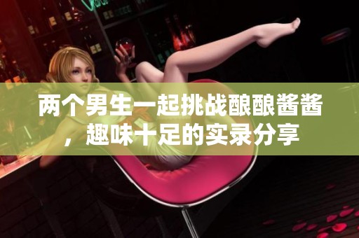 两个男生一起挑战酿酿酱酱，趣味十足的实录分享