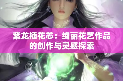 紫龙插花芯：绚丽花艺作品的创作与灵感探索