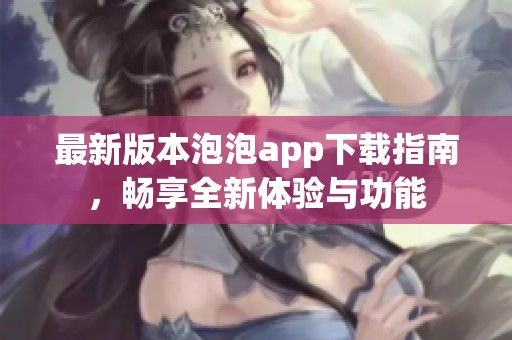 最新版本泡泡app下载指南，畅享全新体验与功能