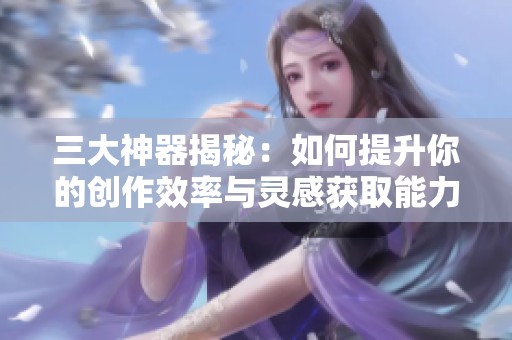 三大神器揭秘：如何提升你的创作效率与灵感获取能力