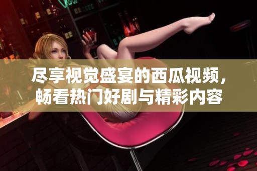 尽享视觉盛宴的西瓜视频，畅看热门好剧与精彩内容