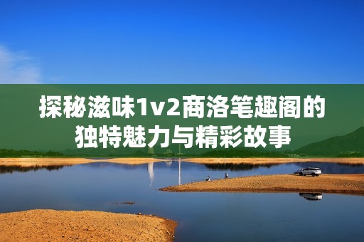 探秘滋味1v2商洛笔趣阁的独特魅力与精彩故事