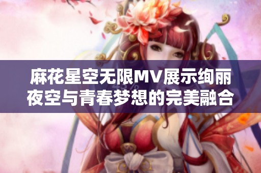 麻花星空无限MV展示绚丽夜空与青春梦想的完美融合