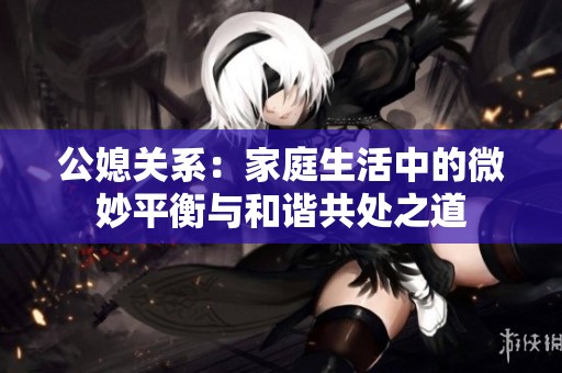 公媳关系：家庭生活中的微妙平衡与和谐共处之道