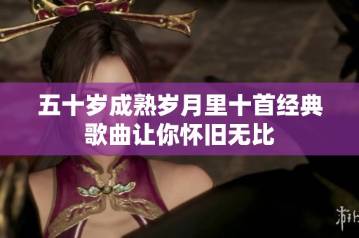 五十岁成熟岁月里十首经典歌曲让你怀旧无比