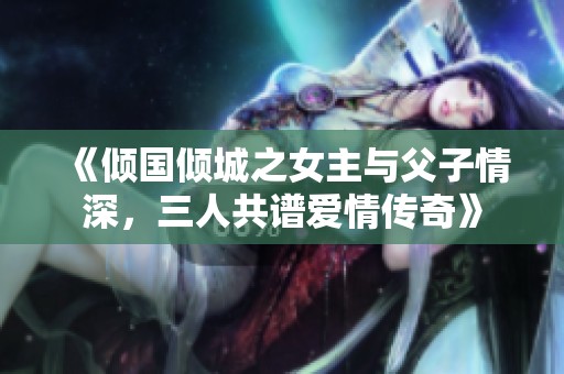 《倾国倾城之女主与父子情深，三人共谱爱情传奇》