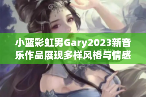 小蓝彩虹男Gary2023新音乐作品展现多样风格与情感深度